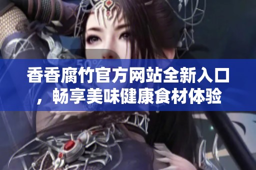 香香腐竹官方网站全新入口，畅享美味健康食材体验