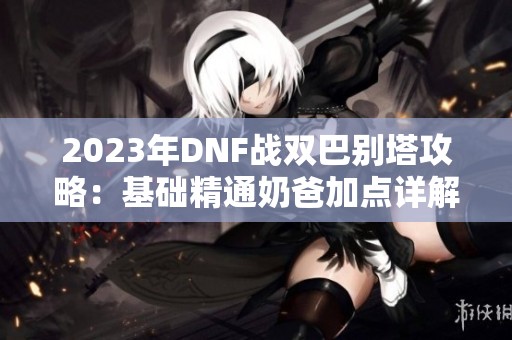 2023年DNF战双巴别塔攻略：基础精通奶爸加点详解与技巧分享