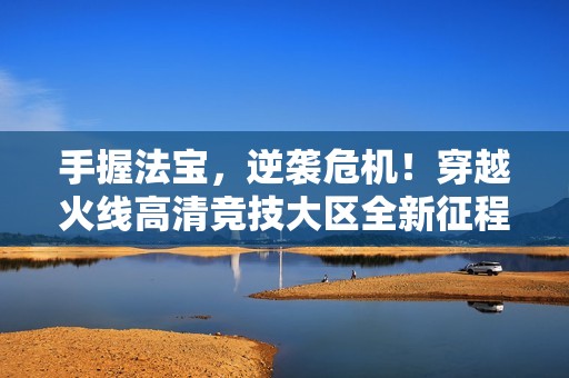 手握法宝，逆袭危机！穿越火线高清竞技大区全新征程