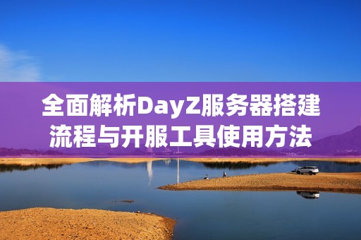 全面解析DayZ服务器搭建流程与开服工具使用方法