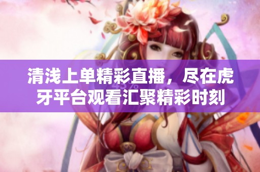 清浅上单精彩直播，尽在虎牙平台观看汇聚精彩时刻