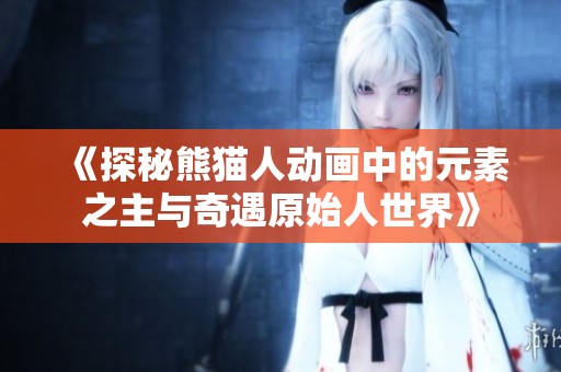 《探秘熊猫人动画中的元素之主与奇遇原始人世界》