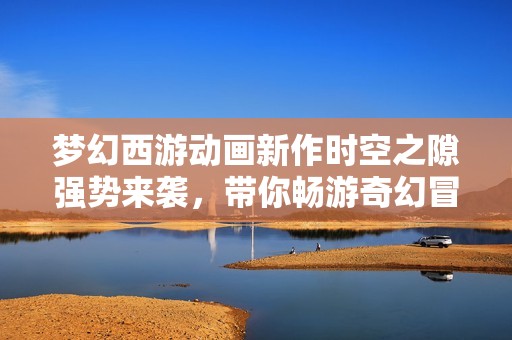 梦幻西游动画新作时空之隙强势来袭，带你畅游奇幻冒险