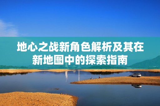 地心之战新角色解析及其在新地图中的探索指南