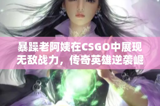 暴躁老阿姨在CSGO中展现无敌战力，传奇英雄逆袭崛起