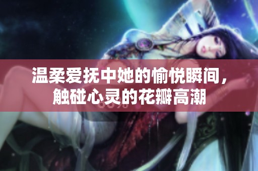 温柔爱抚中她的愉悦瞬间，触碰心灵的花瓣高潮