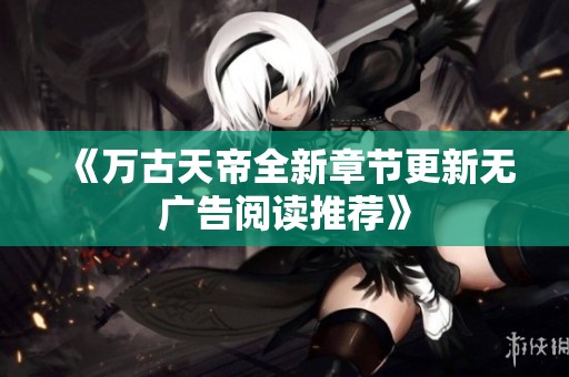 《万古天帝全新章节更新无广告阅读推荐》