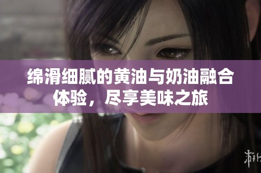绵滑细腻的黄油与奶油融合体验，尽享美味之旅