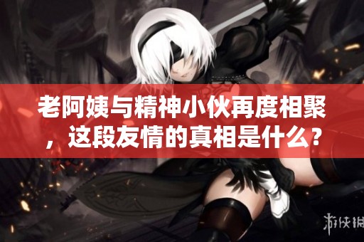 老阿姨与精神小伙再度相聚，这段友情的真相是什么？