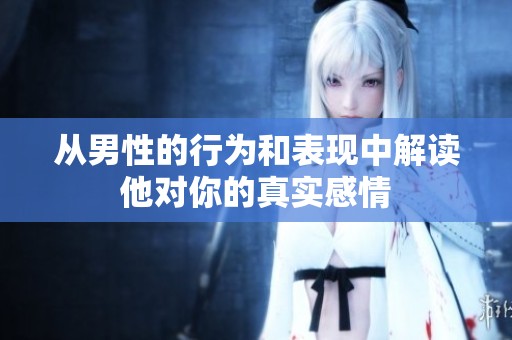 从男性的行为和表现中解读他对你的真实感情