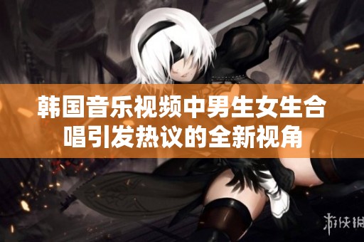韩国音乐视频中男生女生合唱引发热议的全新视角