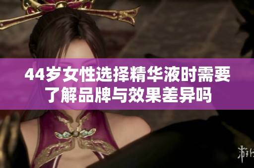 44岁女性选择精华液时需要了解品牌与效果差异吗