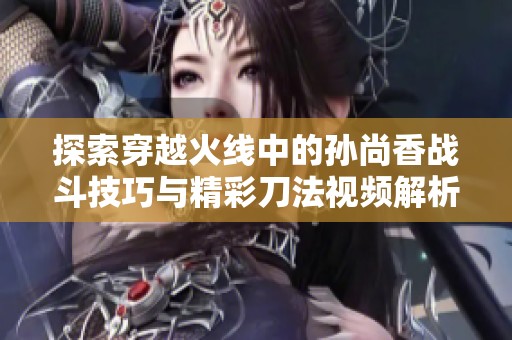 探索穿越火线中的孙尚香战斗技巧与精彩刀法视频解析