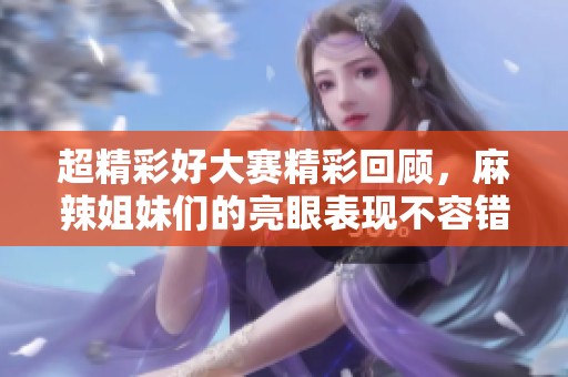 超精彩好大赛精彩回顾，麻辣姐妹们的亮眼表现不容错过！