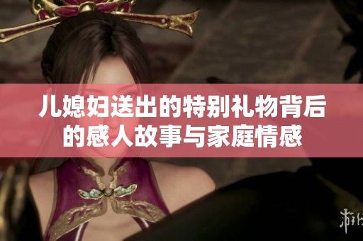 儿媳妇送出的特别礼物背后的感人故事与家庭情感