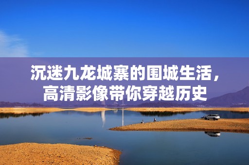沉迷九龙城寨的围城生活，高清影像带你穿越历史