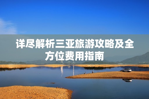 详尽解析三亚旅游攻略及全方位费用指南