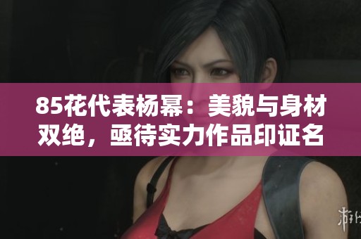 85花代表杨幂：美貌与身材双绝，亟待实力作品印证名气