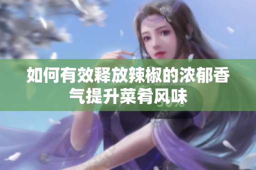 如何有效释放辣椒的浓郁香气提升菜肴风味