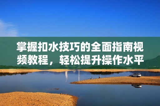 掌握扣水技巧的全面指南视频教程，轻松提升操作水平