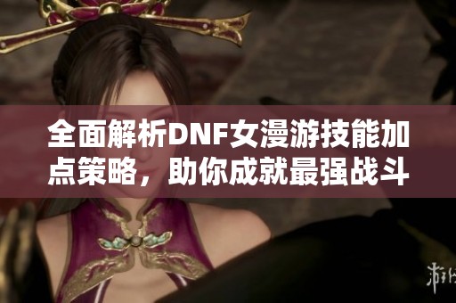 全面解析DNF女漫游技能加点策略，助你成就最强战斗体验