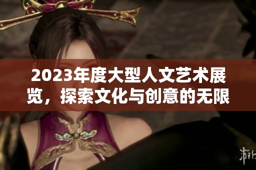 2023年度大型人文艺术展览，探索文化与创意的无限可能