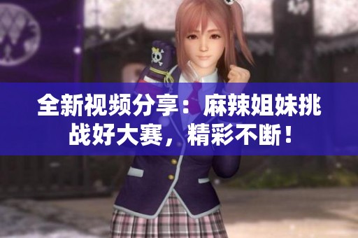 全新视频分享：麻辣姐妹挑战好大赛，精彩不断！