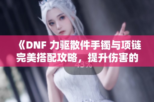 《DNF 力驱散件手镯与项链完美搭配攻略，提升伤害的必备指南》
