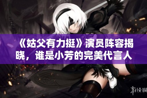 《姑父有力挺》演员阵容揭晓，谁是小芳的完美代言人？