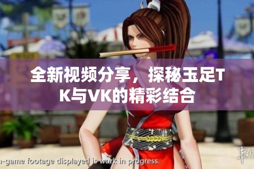 全新视频分享，探秘玉足TK与VK的精彩结合