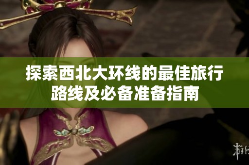 探索西北大环线的最佳旅行路线及必备准备指南