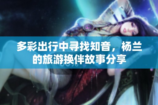 多彩出行中寻找知音，杨兰的旅游换伴故事分享