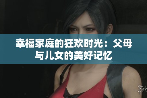 幸福家庭的狂欢时光：父母与儿女的美好记忆