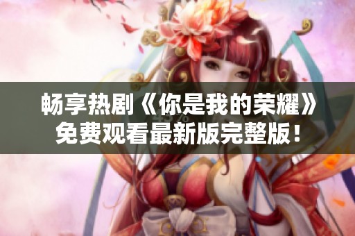 畅享热剧《你是我的荣耀》免费观看最新版完整版！