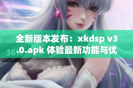 全新版本发布：xkdsp v3.0.apk 体验最新功能与优化