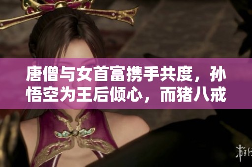 唐僧与女首富携手共度，孙悟空为王后倾心，而猪八戒真正实力无敌