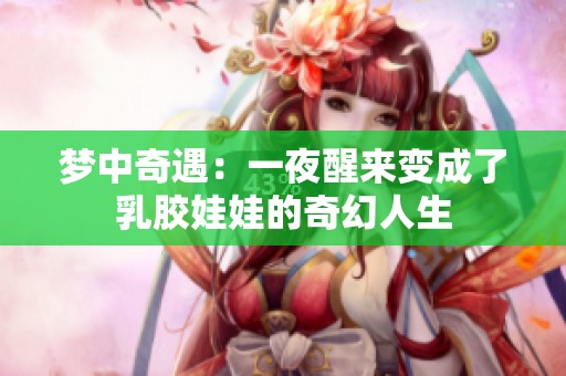 梦中奇遇：一夜醒来变成了乳胶娃娃的奇幻人生