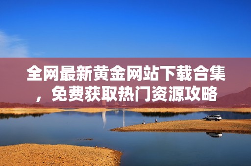 全网最新黄金网站下载合集，免费获取热门资源攻略