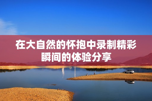 在大自然的怀抱中录制精彩瞬间的体验分享