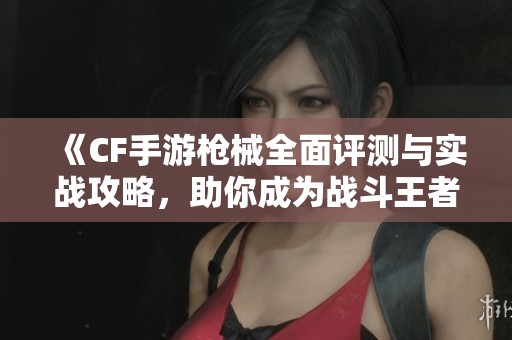 《CF手游枪械全面评测与实战攻略，助你成为战斗王者》