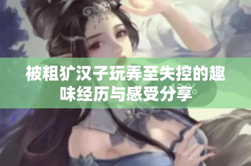 被粗犷汉子玩弄至失控的趣味经历与感受分享
