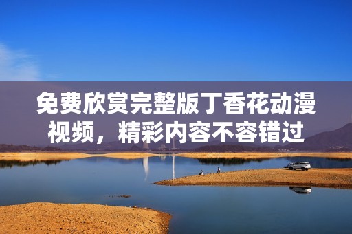 免费欣赏完整版丁香花动漫视频，精彩内容不容错过