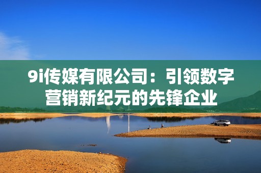 9i传媒有限公司：引领数字营销新纪元的先锋企业