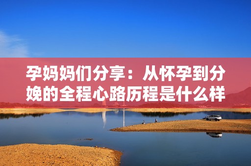 孕妈妈们分享：从怀孕到分娩的全程心路历程是什么样的？