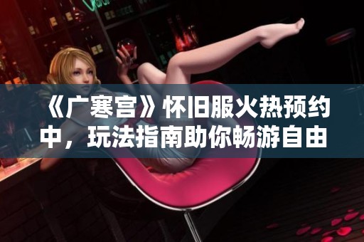 《广寒宫》怀旧服火热预约中，玩法指南助你畅游自由世界！