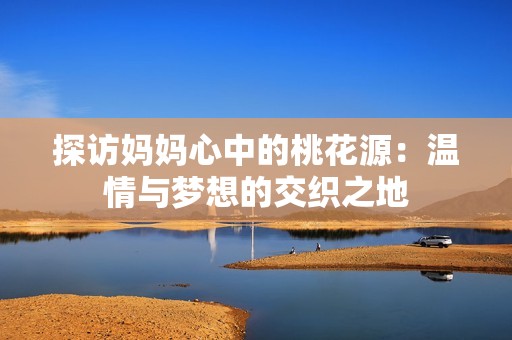 探访妈妈心中的桃花源：温情与梦想的交织之地
