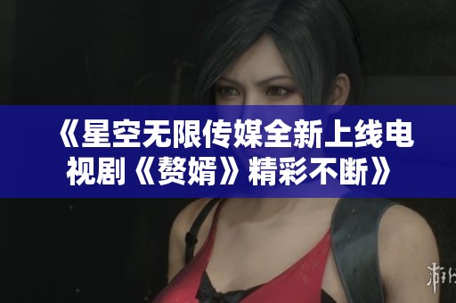 《星空无限传媒全新上线电视剧《赘婿》精彩不断》