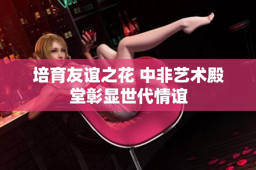 培育友谊之花 中非艺术殿堂彰显世代情谊
