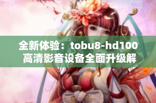 全新体验：tobu8-hd100 高清影音设备全面升级解析