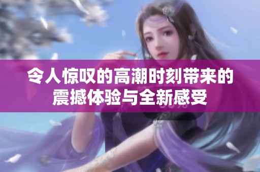 令人惊叹的高潮时刻带来的震撼体验与全新感受